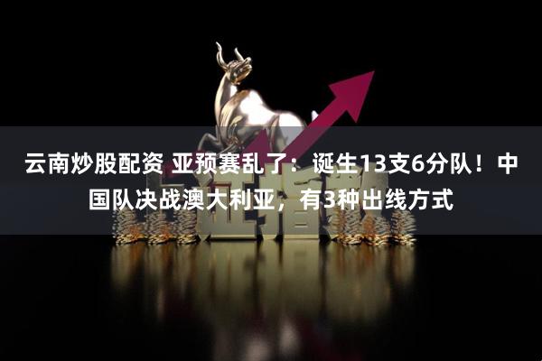 云南炒股配资 亚预赛乱了：诞生13支6分队！中国队决战澳大利亚，有3种出线方式