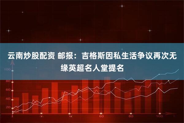 云南炒股配资 邮报：吉格斯因私生活争议再次无缘英超名人堂提名