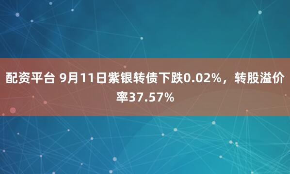 配资平台 9月11日紫银转债下跌0.02%,转股溢价率37.57%