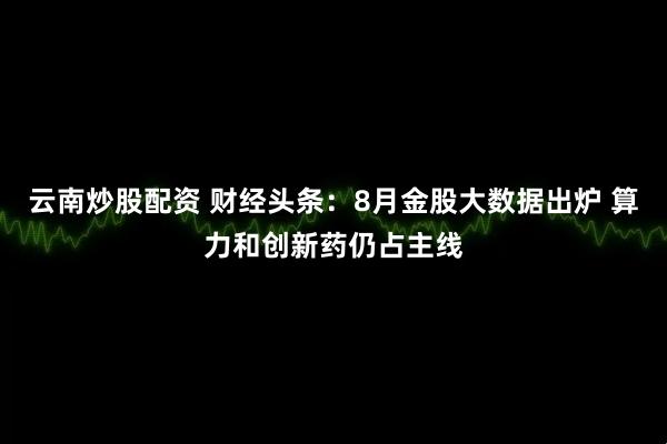 云南炒股配资 财经头条：8月金股大数据出炉 算力和创新药仍占主线