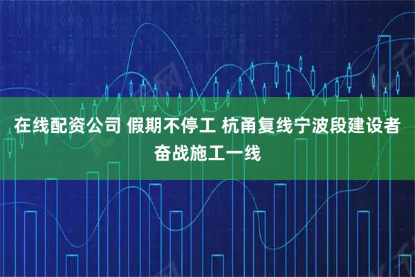 在线配资公司 假期不停工 杭甬复线宁波段建设者奋战施工一线