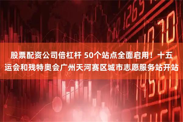 股票配资公司倍杠杆 50个站点全面启用！十五运会和残特奥会广州天河赛区城市志愿服务站开站