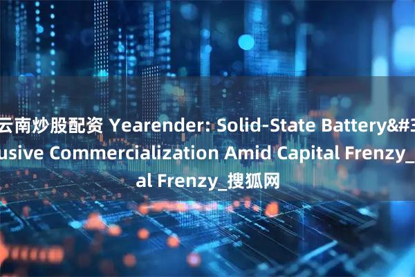 云南炒股配资 Yearender: Solid-State Battery&#39;s Elusive Commercialization Amid Capital Frenzy_搜狐网