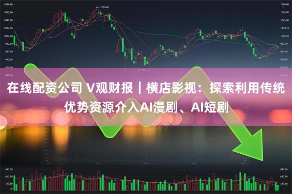 在线配资公司 V观财报｜横店影视：探索利用传统优势资源介入AI漫剧、AI短剧