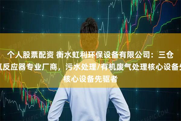 个人股票配资 衡水虹利环保设备有限公司：三仓式厌氧反应器专业厂商，污水处理/有机废气处理核心设备先驱者