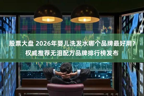 股票大盘 2026年婴儿洗发水哪个品牌最好用?权威推荐无泪配方品牌排行榜发布
