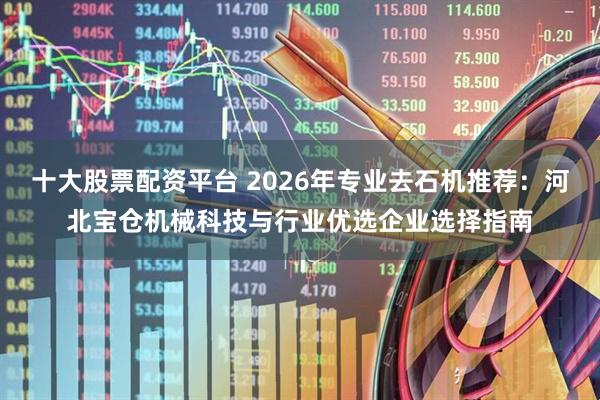 十大股票配资平台 2026年专业去石机推荐:河北宝仓机械科技与行业优选企业选择指南