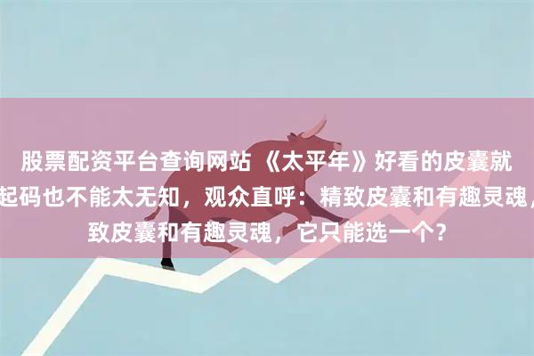 股票配资平台查询网站 《太平年》好看的皮囊就算做不到有趣,起码也不能太无知,观众直呼:精致皮囊和有趣灵魂,它只能选一个?