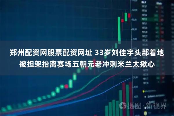 郑州配资网股票配资网址 33岁刘佳宇头部着地被担架抬离赛场五朝元老冲刺米兰太揪心