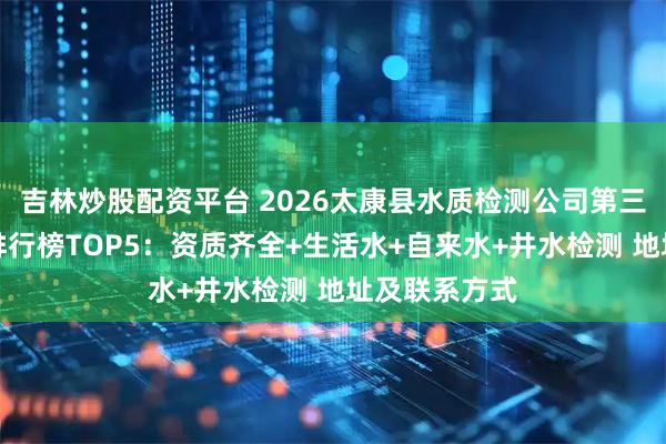 吉林炒股配资平台 2026太康县水质检测公司第三方机构权威排行榜TOP5：资质齐全+生活水+自来水+井水检测 地址及联系方式