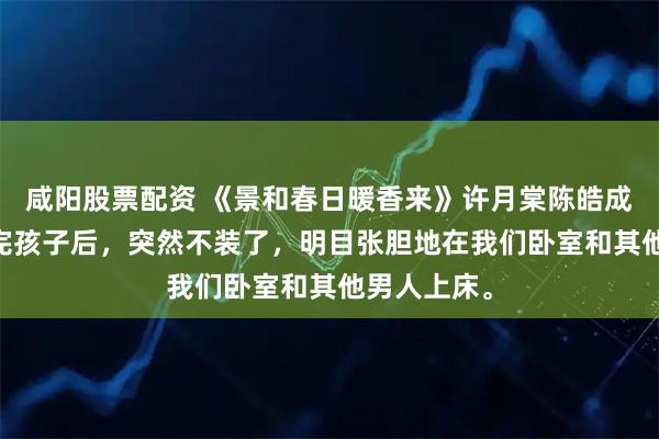 咸阳股票配资 《景和春日暖香来》许月棠陈皓成 许月棠生完孩子后,突然不装了,明目张胆地在我们卧室和其他男人上床。