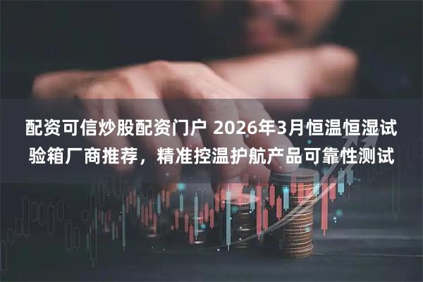 配资可信炒股配资门户 2026年3月恒温恒湿试验箱厂商推荐，精准控温护航产品可靠性测试