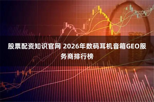股票配资知识官网 2026年数码耳机音箱GEO服务商排行榜