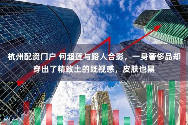 杭州配资门户 何超莲与路人合影，一身奢侈品却穿出了精致土的既视感，皮肤也黑