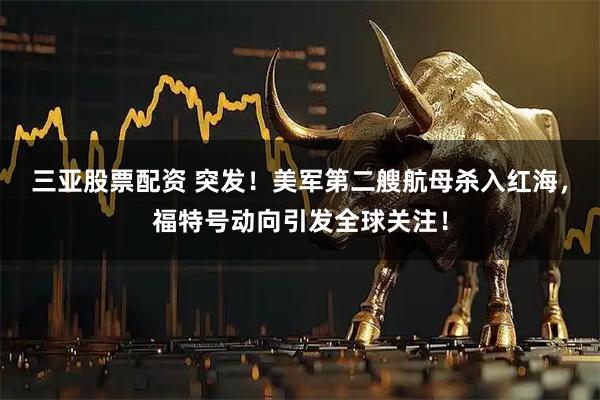 三亚股票配资 突发！美军第二艘航母杀入红海，福特号动向引发全球关注！