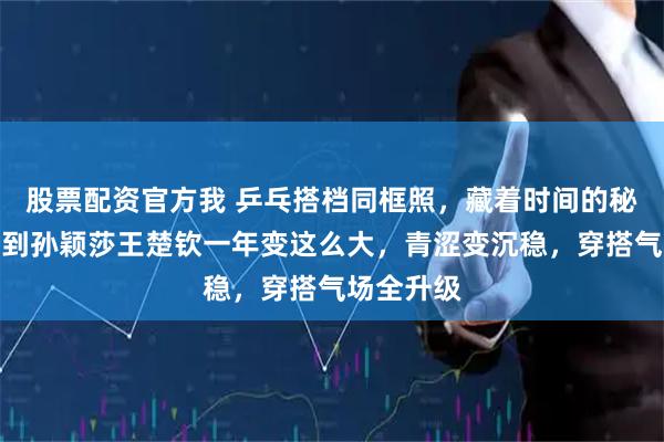 股票配资官方我 乒乓搭档同框照，藏着时间的秘密，谁猜到孙颖莎王楚钦一年变这么大，青涩变沉稳，穿搭气场全升级