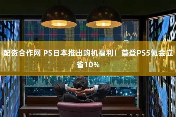 配资合作网 PS日本推出购机福利！首登PS5氪金立省10%