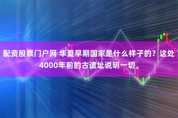 配资股票门户网 华夏早期国家是什么样子的？这处4000年前的古遗址说明一切。