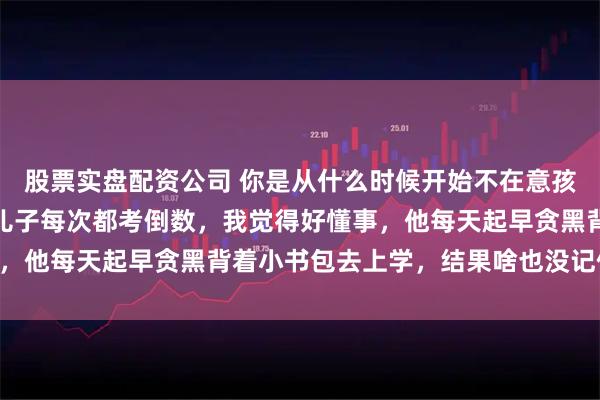 股票实盘配资公司 你是从什么时候开始不在意孩子的成绩了？网友：我儿子每次都考倒数，我觉得好懂事，他每天起早贪黑背着小书包去上学，结果啥也没记住……