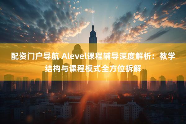 配资门户导航 Alevel课程辅导深度解析：教学结构与课程模式全方位拆解
