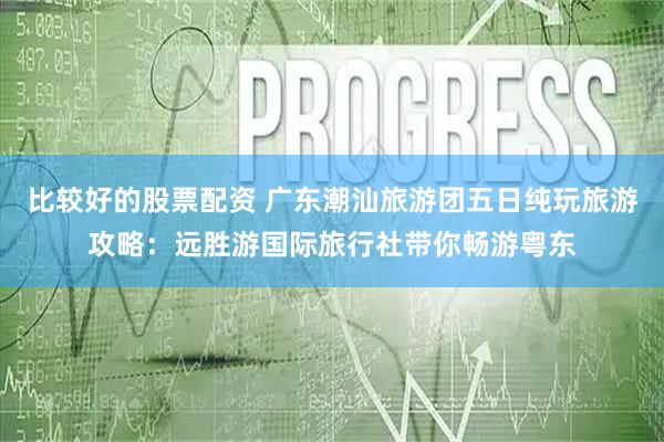 比较好的股票配资 广东潮汕旅游团五日纯玩旅游攻略：远胜游国际旅行社带你畅游粤东