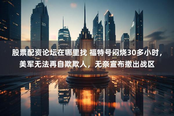 股票配资论坛在哪里找 福特号闷烧30多小时，美军无法再自欺欺人，无奈宣布撤出战区