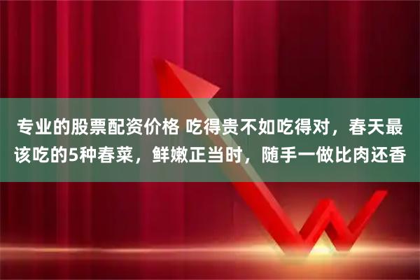 专业的股票配资价格 吃得贵不如吃得对，春天最该吃的5种春菜，鲜嫩正当时，随手一做比肉还香