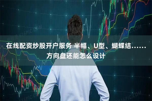 在线配资炒股开户服务 半幅、U型、蝴蝶结……方向盘还能怎么设计