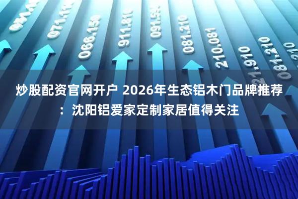 炒股配资官网开户 2026年生态铝木门品牌推荐：沈阳铝爱家定制家居值得关注