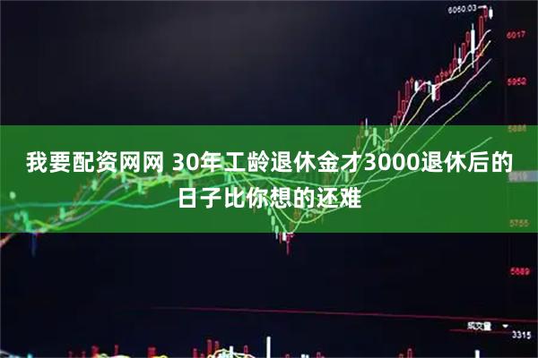 我要配资网网 30年工龄退休金才3000退休后的日子比你想的还难