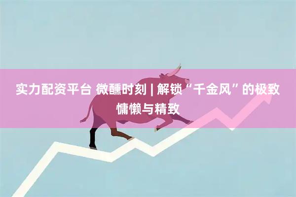 实力配资平台 微醺时刻 | 解锁“千金风”的极致慵懒与精致