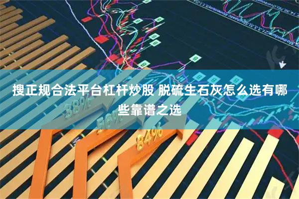 搜正规合法平台杠杆炒股 脱硫生石灰怎么选有哪些靠谱之选