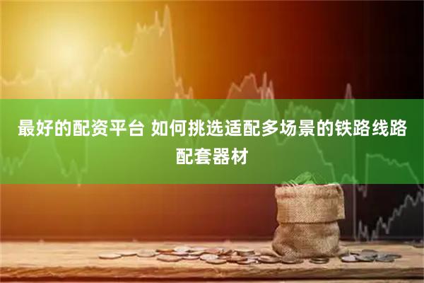 最好的配资平台 如何挑选适配多场景的铁路线路配套器材