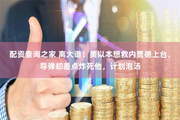 配资查询之家 离大谱！美以本想救内贾德上台，导弹却差点炸死他，计划泡汤