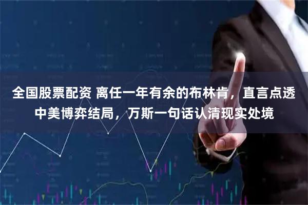 全国股票配资 离任一年有余的布林肯，直言点透中美博弈结局，万斯一句话认清现实处境