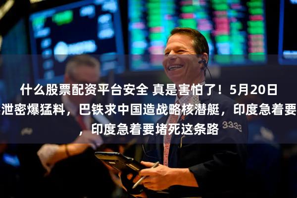什么股票配资平台安全 真是害怕了！5月20日，印媒突然泄密爆猛料，巴铁求中国造战略核潜艇，印度急着要堵死这条路