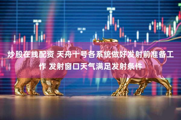 炒股在线配资 天舟十号各系统做好发射前准备工作 发射窗口天气满足发射条件