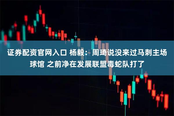 证券配资官网入口 杨毅：周琦说没来过马刺主场球馆 之前净在发展联盟毒蛇队打了