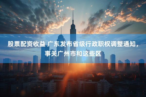 股票配资收益 广东发布省级行政职权调整通知，事关广州市和这些区