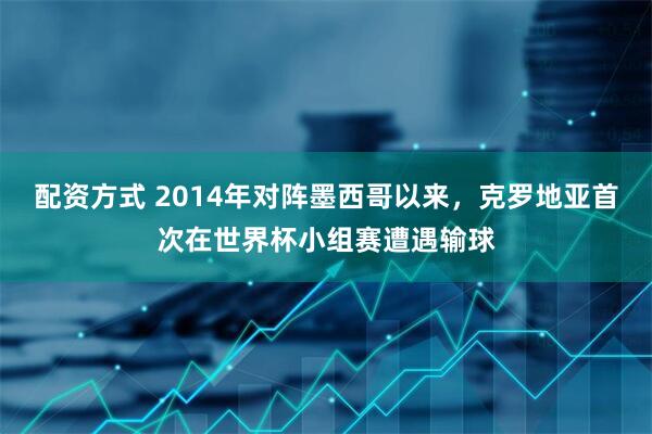 配资方式 2014年对阵墨西哥以来，克罗地亚首次在世界杯小组赛遭遇输球