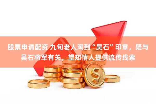 股票申请配资 九旬老人淘到“吴石”印章，疑与吴石将军有关，望知情人提供流传线索