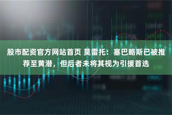 股市配资官方网站首页 莫雷托：塞巴略斯已被推荐至黄潜，但后者未将其视为引援首选