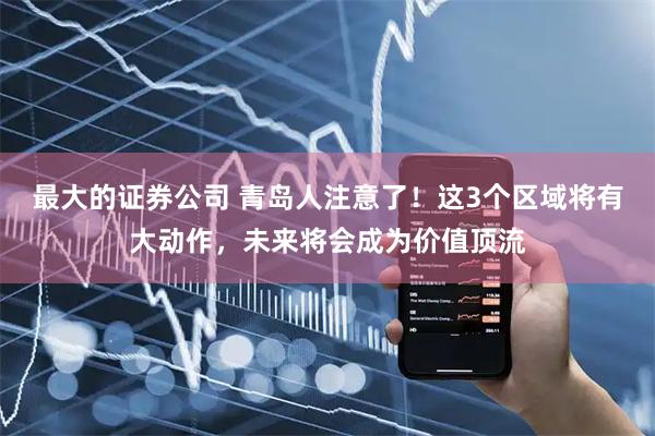 最大的证券公司 青岛人注意了!这3个区域将有大动作,未来将会成为价值顶流