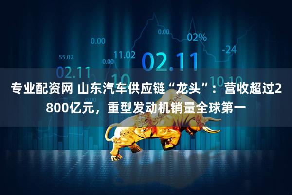 专业配资网 山东汽车供应链“龙头”：营收超过2800亿元，重型发动机销量全球第一
