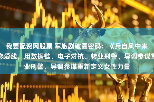 我要配资网股票 军旅剧破圈密码：《兵自风中来》四位女主不靠恋爱线，用数据链、电子对抗、转业刑警、导调参谋重新定义女性力量