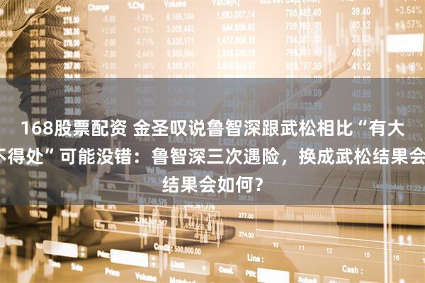 168股票配资 金圣叹说鲁智深跟武松相比“有大段及不得处”可能没错：鲁智深三次遇险，换成武松结果会如何？