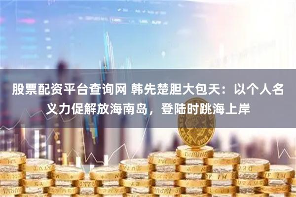 股票配资平台查询网 韩先楚胆大包天：以个人名义力促解放海南岛，登陆时跳海上岸