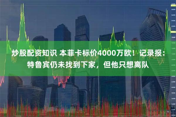 炒股配资知识 本菲卡标价4000万欧！记录报：特鲁宾仍未找到下家，但他只想离队